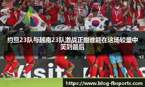 约旦23队与越南23队激战正酣谁能在这场较量中笑到最后