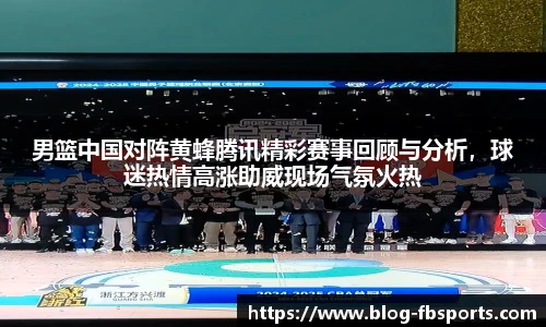 男篮中国对阵黄蜂腾讯精彩赛事回顾与分析,球迷热情高涨助威现场气氛火热